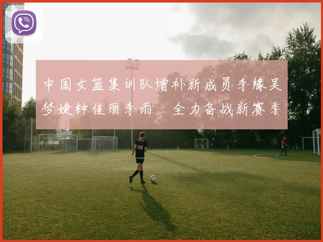 中国女篮集训队增补新成员李缘吴梦婕钟佳丽李雨汧全力备战新赛季