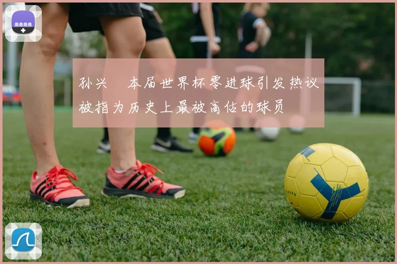 孙兴慜本届世界杯零进球引发热议被指为历史上最被高估的球员