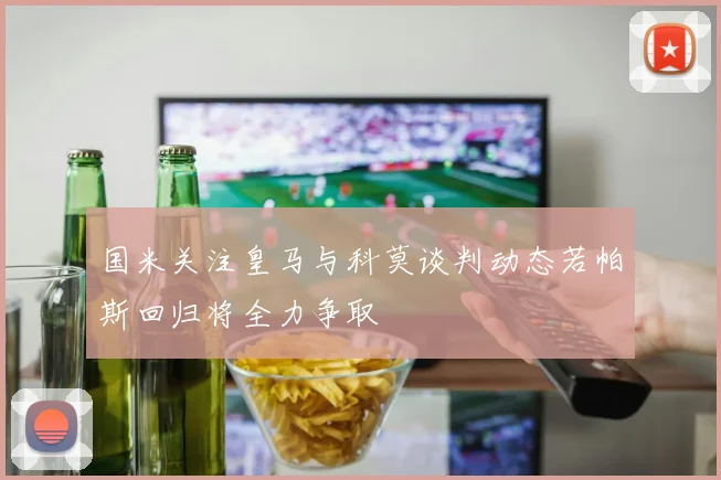 国米关注皇马与科莫谈判动态若帕斯回归将全力争取