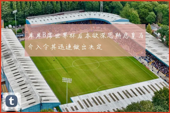 库库B席世界杯后本欲深思熟虑皇马介入令其迅速做出决定
