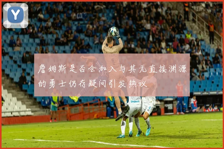 詹姆斯是否会加入与其无直接渊源的勇士仍存疑问引发热议