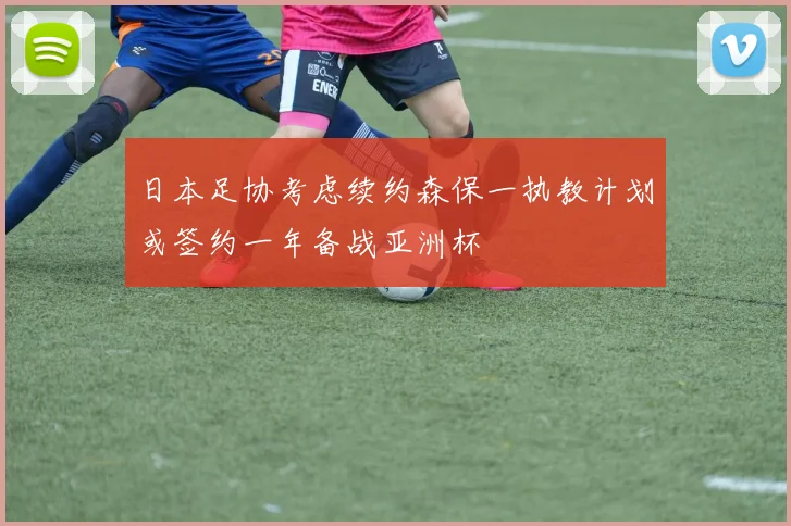 日本足协考虑续约森保一执教计划或签约一年备战亚洲杯
