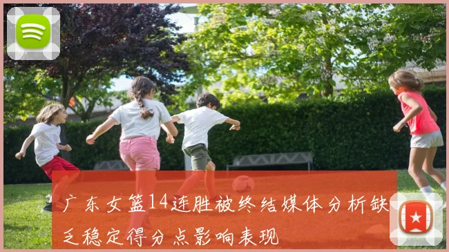 广东女篮14连胜被终结媒体分析缺乏稳定得分点影响表现