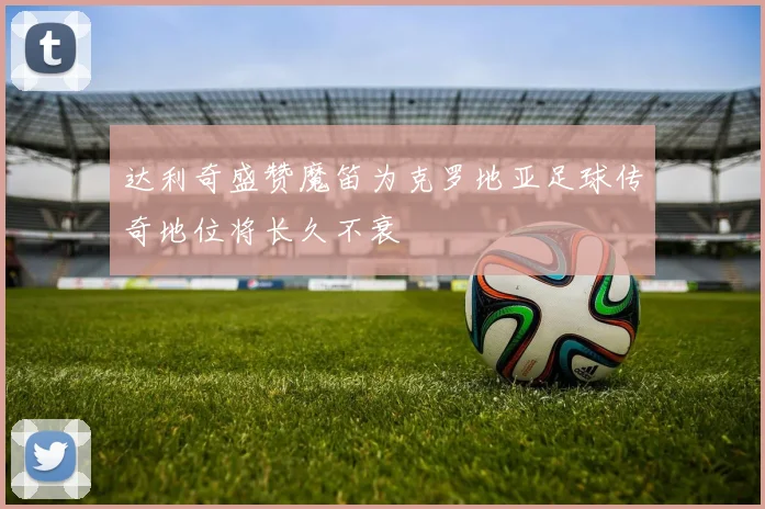 达利奇盛赞魔笛为克罗地亚足球传奇地位将长久不衰