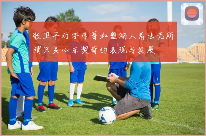 张卫平对字母哥加盟湖人看法无所谓只关心东契奇的表现与发展