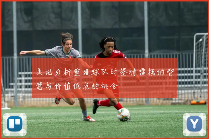 美记分析重建球队时签特雷杨的智慧与价值低点的机会