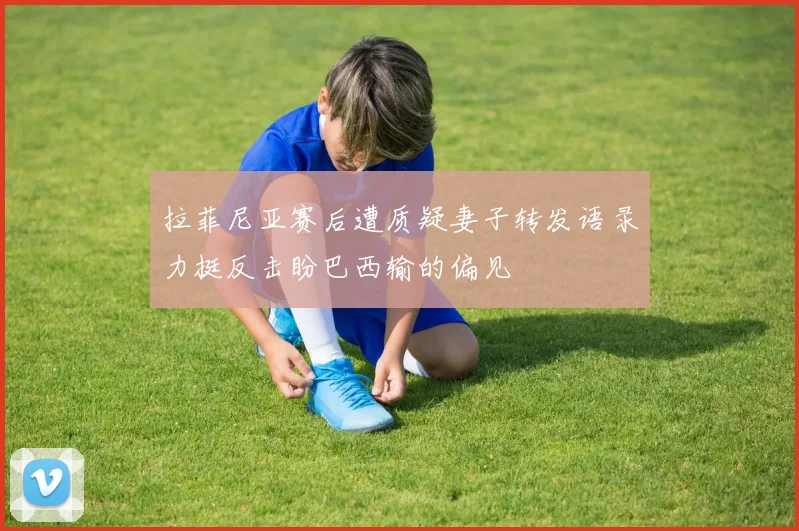 拉菲尼亚赛后遭质疑妻子转发语录力挺反击盼巴西输的偏见