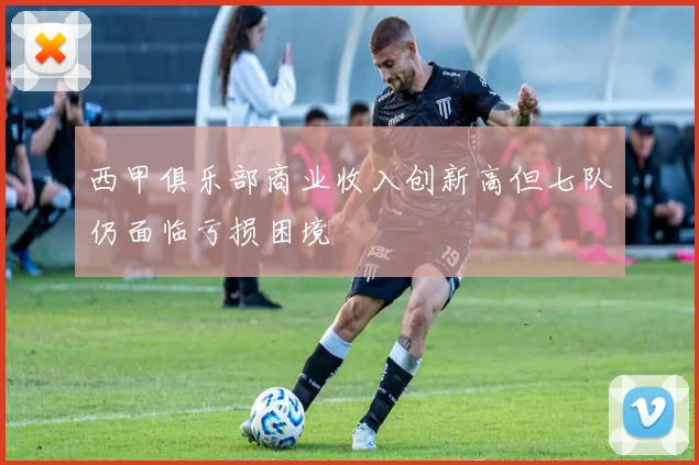 西甲俱乐部商业收入创新高但七队仍面临亏损困境
