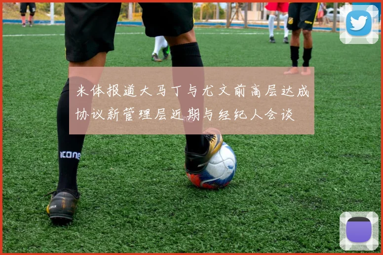 米体报道大马丁与尤文前高层达成协议新管理层近期与经纪人会谈