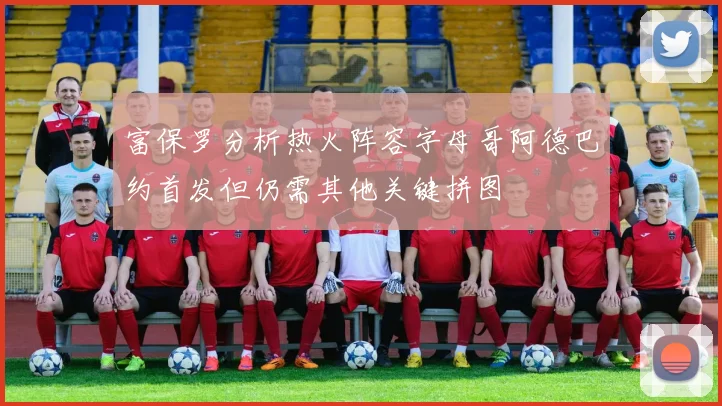 富保罗分析热火阵容字母哥阿德巴约首发但仍需其他关键拼图