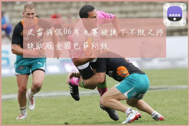 皮雷调侃06年决赛被换下不败之师缺欧冠全因巴萨所致