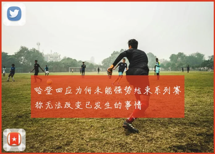 哈登回应为何未能强势结束系列赛称无法改变已发生的事情