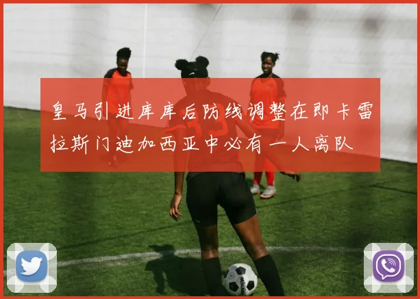 皇马引进库库后防线调整在即卡雷拉斯门迪加西亚中必有一人离队