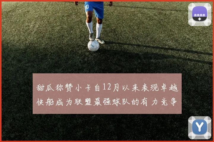 甜瓜称赞小卡自12月以来表现卓越快船成为联盟最强球队的有力竞争者