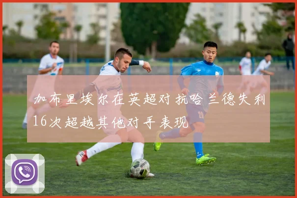 加布里埃尔在英超对抗哈兰德失利16次超越其他对手表现