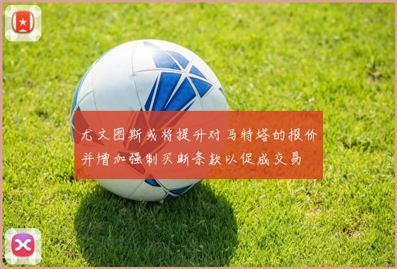 尤文图斯或将提升对马特塔的报价并增加强制买断条款以促成交易