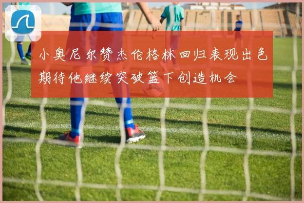 小奥尼尔赞杰伦格林回归表现出色期待他继续突破篮下创造机会