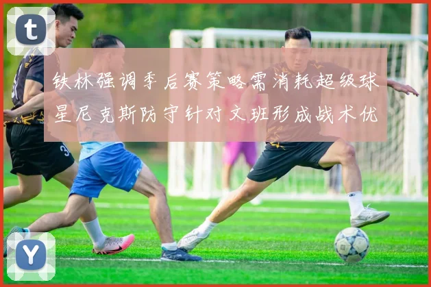 铁林强调季后赛策略需消耗超级球星尼克斯防守针对文班形成战术优势