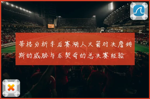 蒂格分析季后赛湖人火箭对决詹姆斯的威胁与东契奇的总决赛经验