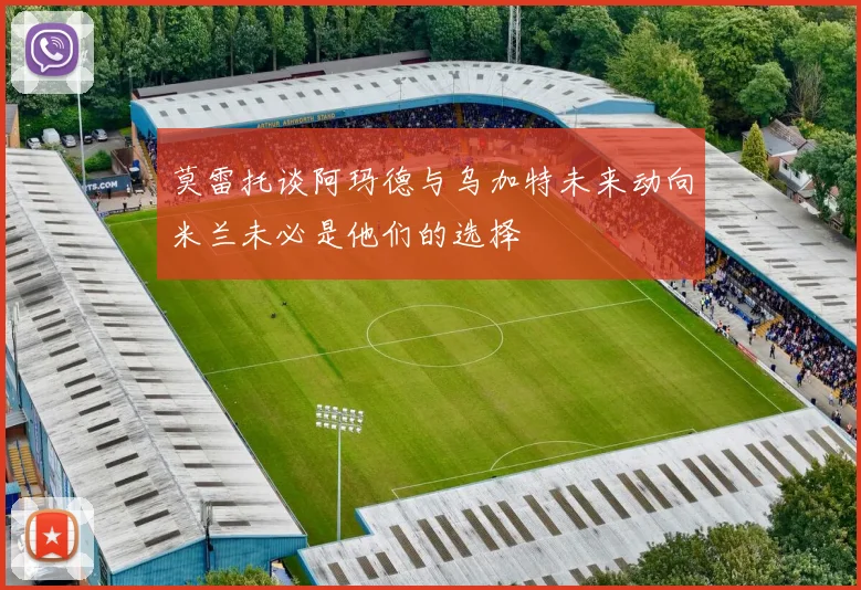 莫雷托谈阿玛德与乌加特未来动向米兰未必是他们的选择